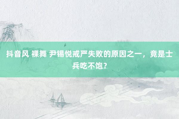 抖音风 裸舞 尹锡悦戒严失败的原因之一，竟是士兵吃不饱？