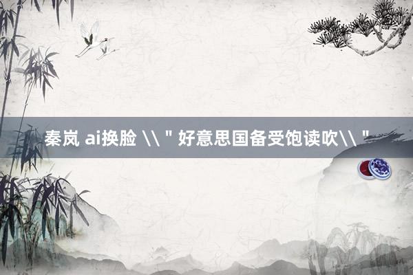 秦岚 ai换脸 \＂好意思国备受饱读吹\＂