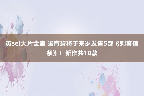 黄sei大片全集 曝育碧将于来岁发售5部《刺客信条》！新作共10款