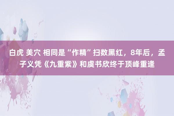 白虎 美穴 相同是“作精”扫数黑红，8年后，孟子义凭《九重紫》和虞书欣终于顶峰重逢