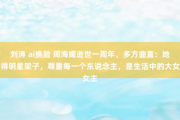 刘涛 ai换脸 周海媚逝世一周年，多方曲直：她莫得明星架子，尊重每一个东说念主，是生活中的大女主