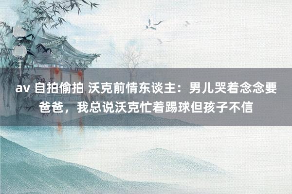 av 自拍偷拍 沃克前情东谈主：男儿哭着念念要爸爸，我总说沃克忙着踢球但孩子不信
