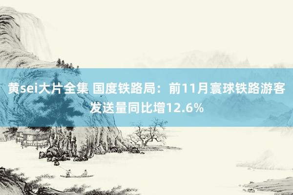 黄sei大片全集 国度铁路局：前11月寰球铁路游客发送量同比增12.6%