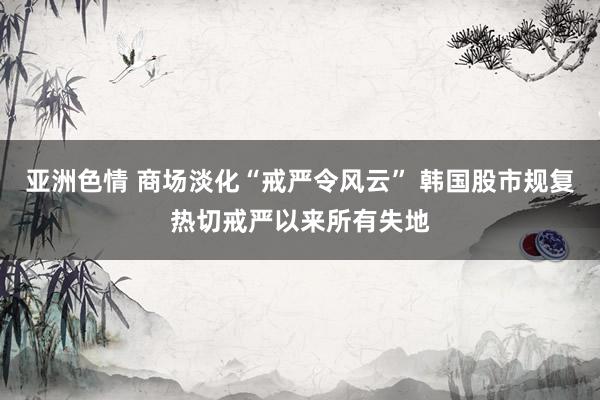 亚洲色情 商场淡化“戒严令风云” 韩国股市规复热切戒严以来所有失地