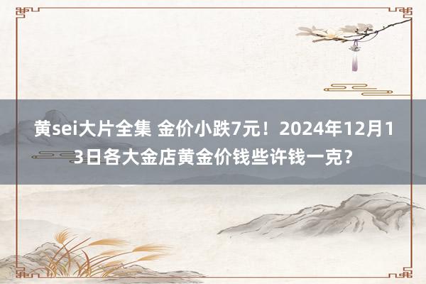 黄sei大片全集 金价小跌7元！2024年12月13日各大金店黄金价钱些许钱一克？