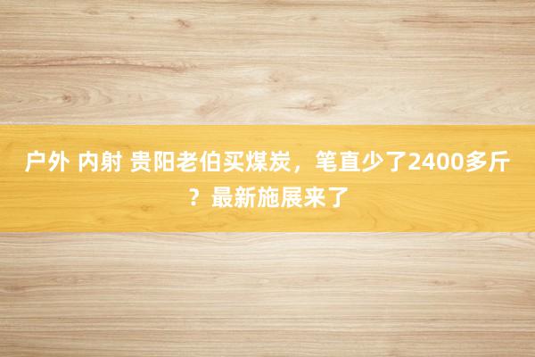 户外 内射 贵阳老伯买煤炭，笔直少了2400多斤？最新施展来了