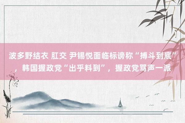 波多野结衣 肛交 尹锡悦面临标谤称“搏斗到底”，韩国握政党“出乎料到”，握政党骂声一派
