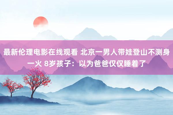 最新伦理电影在线观看 北京一男人带娃登山不测身一火 8岁孩子：以为爸爸仅仅睡着了