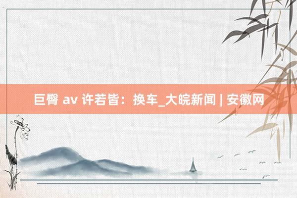 巨臀 av 许若皆：换车_大皖新闻 | 安徽网