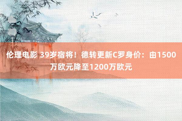 伦理电影 39岁宿将！德转更新C罗身价：由1500万欧元降至1200万欧元