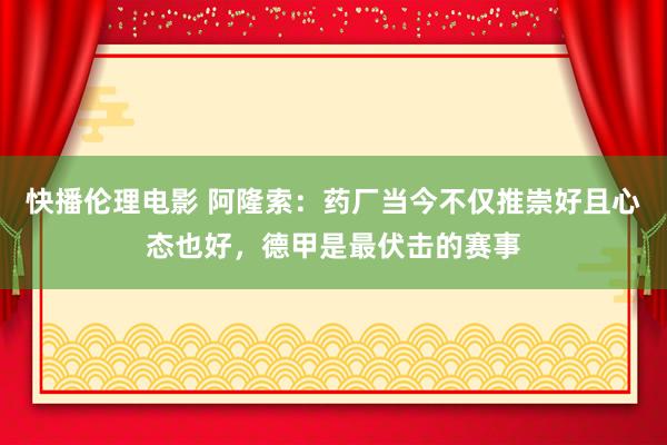 快播伦理电影 阿隆索：药厂当今不仅推崇好且心态也好，德甲是最伏击的赛事