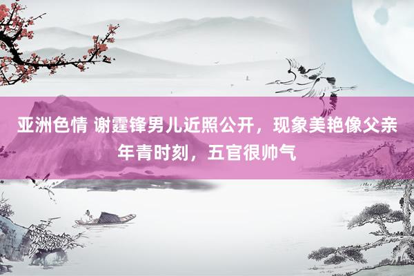 亚洲色情 谢霆锋男儿近照公开，现象美艳像父亲年青时刻，五官很帅气