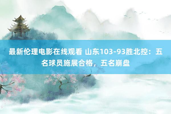 最新伦理电影在线观看 山东103-93胜北控：五名球员施展合格，五名崩盘