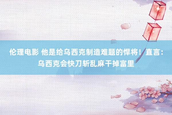 伦理电影 他是给乌西克制造难题的悍将！直言：乌西克会快刀斩乱麻干掉富里