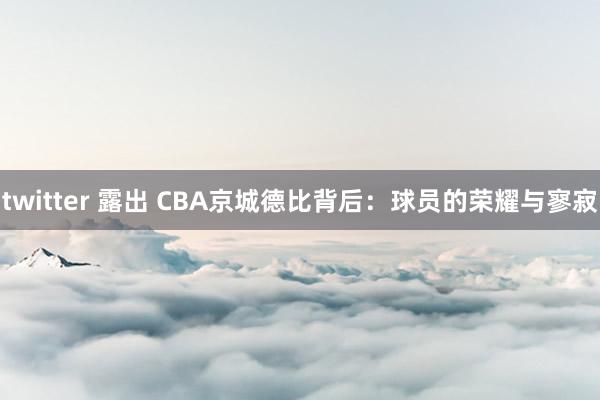 twitter 露出 CBA京城德比背后：球员的荣耀与寥寂