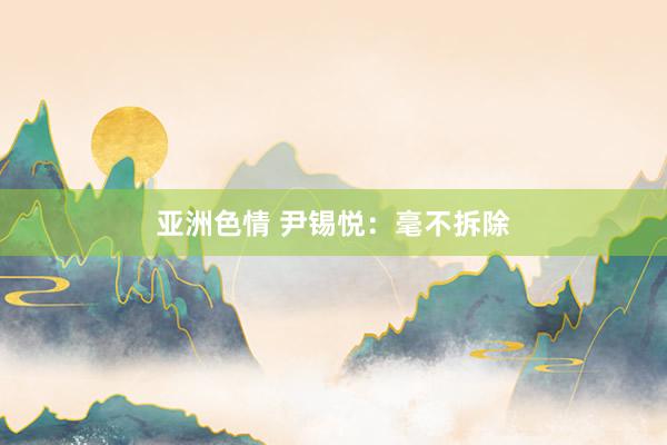 亚洲色情 尹锡悦：毫不拆除