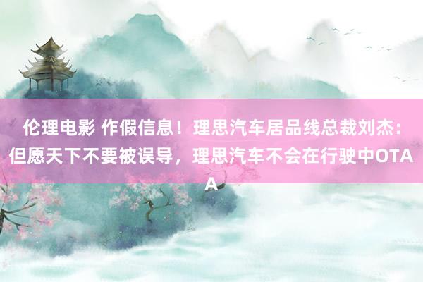 伦理电影 作假信息！理思汽车居品线总裁刘杰：但愿天下不要被误导，理思汽车不会在行驶中OTA