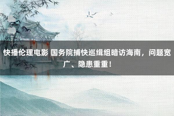 快播伦理电影 国务院捕快巡缉组暗访海南，问题宽广、隐患重重！