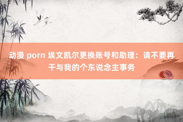 动漫 porn 埃文凯尔更换账号和助理：请不要再干与我的个东说念主事务