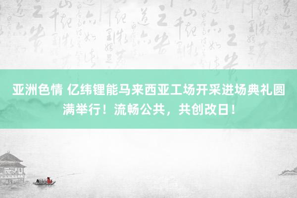 亚洲色情 亿纬锂能马来西亚工场开采进场典礼圆满举行！流畅公共，共创改日！