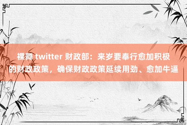 裸舞 twitter 财政部：来岁要奉行愈加积极的财政政策，确保财政政策延续用劲、愈加牛逼
