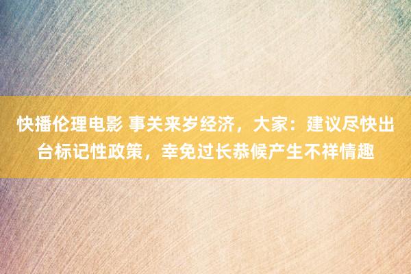 快播伦理电影 事关来岁经济，大家：建议尽快出台标记性政策，幸免过长恭候产生不祥情趣