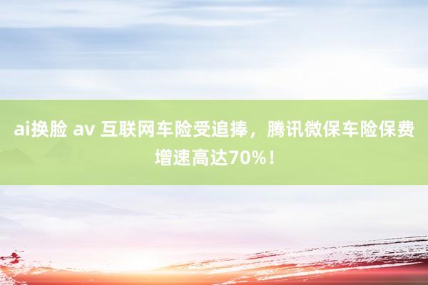 ai换脸 av 互联网车险受追捧，腾讯微保车险保费增速高达70%！