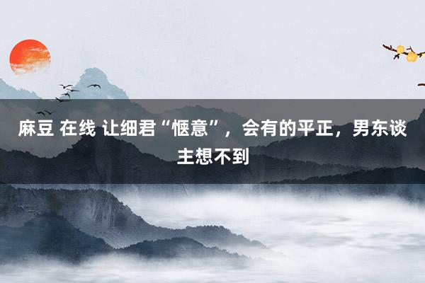 麻豆 在线 让细君“惬意”，会有的平正，男东谈主想不到