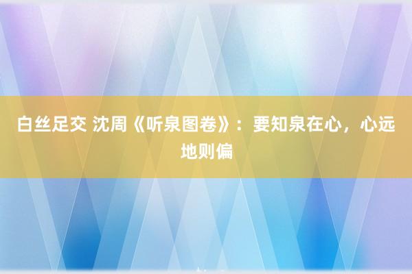 白丝足交 沈周《听泉图卷》：要知泉在心，心远地则偏