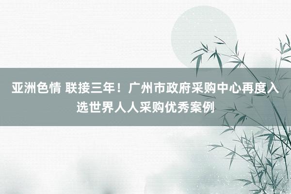 亚洲色情 联接三年！广州市政府采购中心再度入选世界人人采购优秀案例