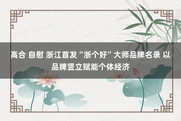 高合 自慰 浙江首发“浙个好”大师品牌名录 以品牌竖立赋能个体经济