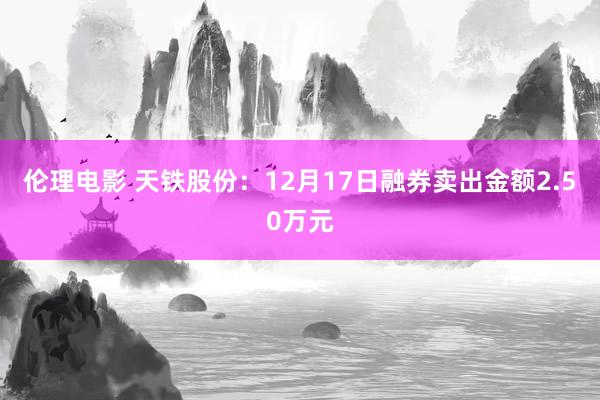 伦理电影 天铁股份：12月17日融券卖出金额2.50万元