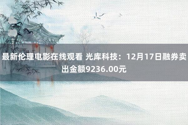 最新伦理电影在线观看 光库科技：12月17日融券卖出金额9236.00元