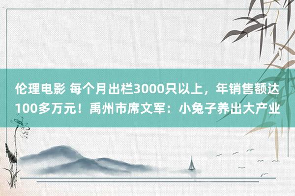 伦理电影 每个月出栏3000只以上，年销售额达100多万元！禹州市席文军：小兔子养出大产业