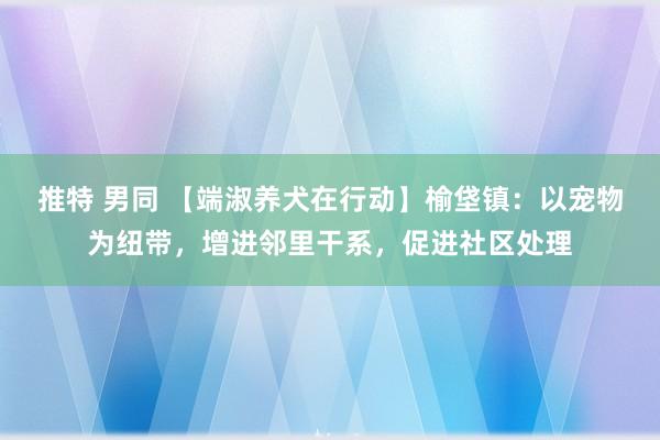 推特 男同 【端淑养犬在行动】榆垡镇：以宠物为纽带，增进邻里干系，促进社区处理