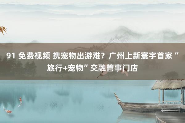 91 免费视频 携宠物出游难？广州上新寰宇首家“旅行+宠物”交融管事门店