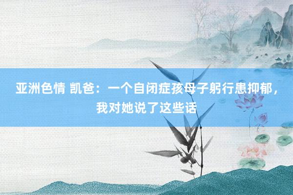 亚洲色情 凯爸：一个自闭症孩母子躬行患抑郁，我对她说了这些话