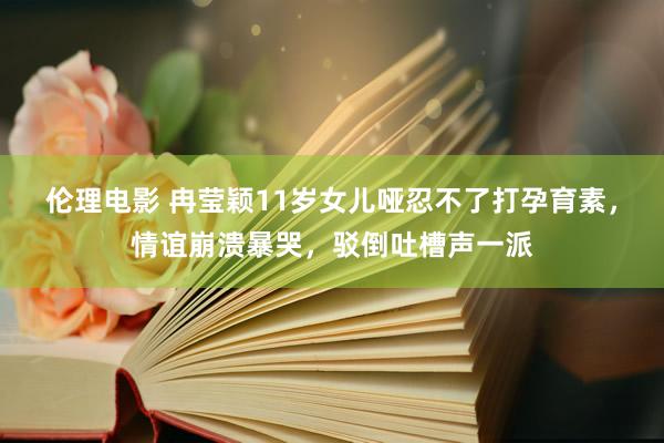 伦理电影 冉莹颖11岁女儿哑忍不了打孕育素，情谊崩溃暴哭，驳倒吐槽声一派