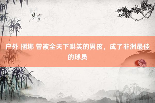 户外 捆绑 曾被全天下哄笑的男孩，成了非洲最佳的球员