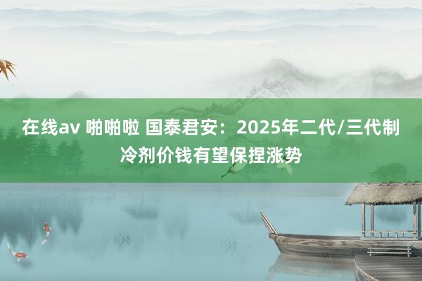 在线av 啪啪啦 国泰君安：2025年二代/三代制冷剂价钱有望保捏涨势
