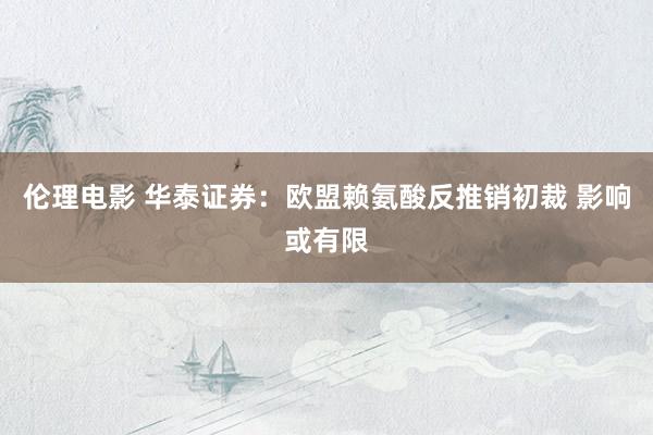 伦理电影 华泰证券：欧盟赖氨酸反推销初裁 影响或有限