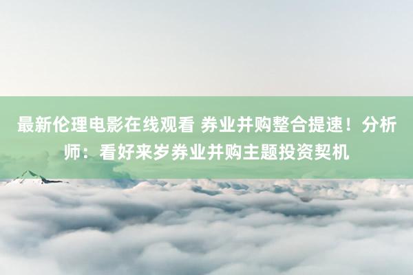 最新伦理电影在线观看 券业并购整合提速！分析师：看好来岁券业并购主题投资契机