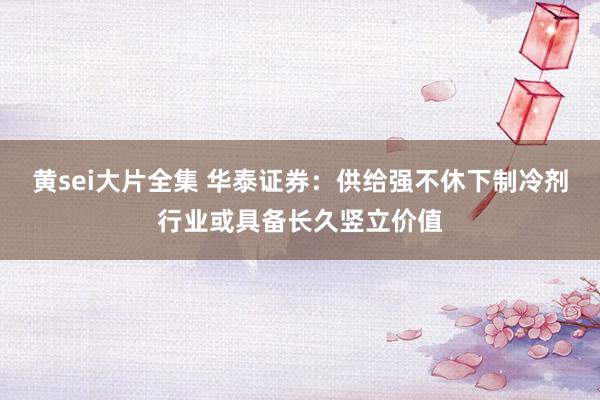 黄sei大片全集 华泰证券：供给强不休下制冷剂行业或具备长久竖立价值
