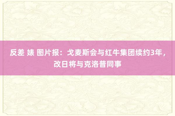 反差 婊 图片报：戈麦斯会与红牛集团续约3年，改日将与克洛普同事