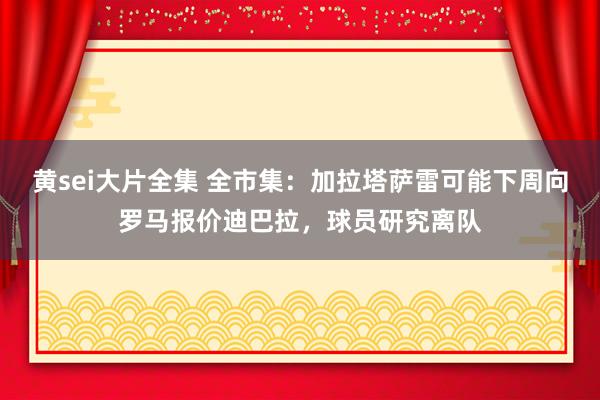 黄sei大片全集 全市集：加拉塔萨雷可能下周向罗马报价迪巴拉，球员研究离队