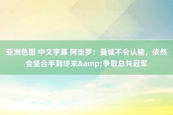 亚洲色图 中文字幕 阿圭罗：曼城不会认输，依然会坚合手到终末&争取总共冠军