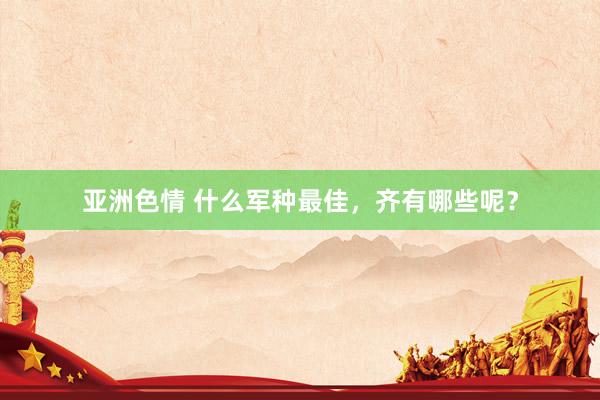亚洲色情 什么军种最佳，齐有哪些呢？