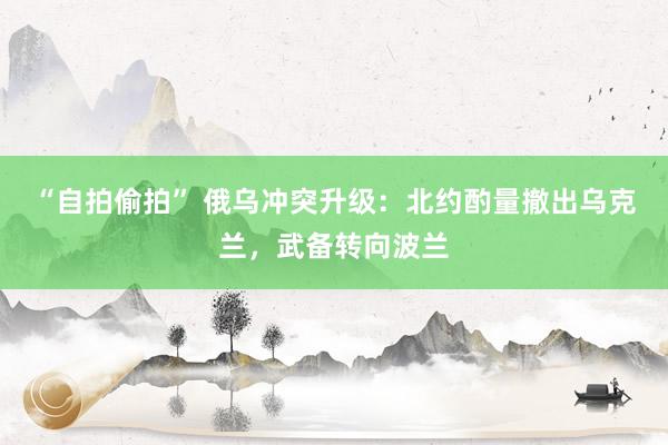“自拍偷拍” 俄乌冲突升级：北约酌量撤出乌克兰，武备转向波兰