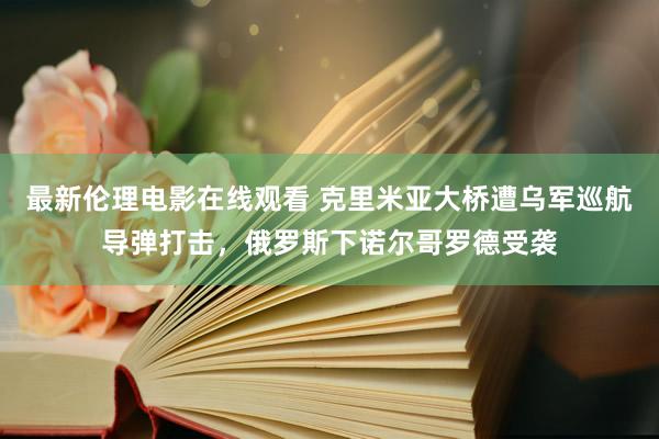 最新伦理电影在线观看 克里米亚大桥遭乌军巡航导弹打击，俄罗斯下诺尔哥罗德受袭