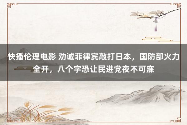 快播伦理电影 劝诫菲律宾敲打日本，国防部火力全开，八个字恐让民进党夜不可寐